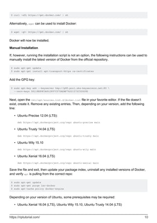 $ curl -sSL https://get.docker.com/ | sh
Alternatively, wget can be used to install Docker:
$ wget -qO- https://get.docker.com/ | sh
Docker will now be installed.
Manual Installation
If, however, running the installation script is not an option, the following instructions can be used to
manually install the latest version of Docker from the official repository.
$ sudo apt-get update
$ sudo apt-get install apt-transport-https ca-certificates
Add the GPG key:
$ sudo apt-key adv --keyserver hkp://p80.pool.sks-keyservers.net:80 
--recv-keys 58118E89F3A912897C070ADBF76221572C52609D
Next, open the /etc/apt/sources.list.d/docker.list file in your favorite editor. If the file doesn’t
exist, create it. Remove any existing entries. Then, depending on your version, add the following
line:
Ubuntu Precise 12.04 (LTS):
deb https://apt.dockerproject.org/repo ubuntu-precise main
•
Ubuntu Trusty 14.04 (LTS)
deb https://apt.dockerproject.org/repo ubuntu-trusty main
•
Ubuntu Wily 15.10
deb https://apt.dockerproject.org/repo ubuntu-wily main
•
Ubuntu Xenial 16.04 (LTS)
deb https://apt.dockerproject.org/repo ubuntu-xenial main
•
Save the file and exit, then update your package index, uninstall any installed versions of Docker,
and verify apt is pulling from the correct repo:
$ sudo apt-get update
$ sudo apt-get purge lxc-docker
$ sudo apt-cache policy docker-engine
Depending on your version of Ubuntu, some prerequisites may be required:
Ubuntu Xenial 16.04 (LTS), Ubuntu Wily 15.10, Ubuntu Trusty 14.04 (LTS)
•
https://riptutorial.com/ 10
 