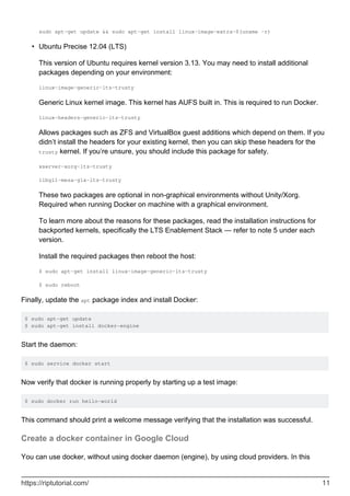sudo apt-get update && sudo apt-get install linux-image-extra-$(uname -r)
Ubuntu Precise 12.04 (LTS)
This version of Ubuntu requires kernel version 3.13. You may need to install additional
packages depending on your environment:
linux-image-generic-lts-trusty
Generic Linux kernel image. This kernel has AUFS built in. This is required to run Docker.
linux-headers-generic-lts-trusty
Allows packages such as ZFS and VirtualBox guest additions which depend on them. If you
didn’t install the headers for your existing kernel, then you can skip these headers for the
trusty kernel. If you’re unsure, you should include this package for safety.
xserver-xorg-lts-trusty
libgl1-mesa-glx-lts-trusty
These two packages are optional in non-graphical environments without Unity/Xorg.
Required when running Docker on machine with a graphical environment.
To learn more about the reasons for these packages, read the installation instructions for
backported kernels, specifically the LTS Enablement Stack — refer to note 5 under each
version.
Install the required packages then reboot the host:
$ sudo apt-get install linux-image-generic-lts-trusty
$ sudo reboot
•
Finally, update the apt package index and install Docker:
$ sudo apt-get update
$ sudo apt-get install docker-engine
Start the daemon:
$ sudo service docker start
Now verify that docker is running properly by starting up a test image:
$ sudo docker run hello-world
This command should print a welcome message verifying that the installation was successful.
Create a docker container in Google Cloud
You can use docker, without using docker daemon (engine), by using cloud providers. In this
https://riptutorial.com/ 11
 