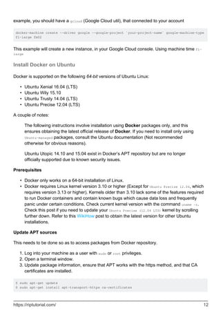 example, you should have a gcloud (Google Cloud util), that connected to your account
docker-machine create --driver google --google-project `your-project-name` google-machine-type
f1-large fm02
This example will create a new instance, in your Google Cloud console. Using machine time f1-
large
Install Docker on Ubuntu
Docker is supported on the following 64-bit versions of Ubuntu Linux:
Ubuntu Xenial 16.04 (LTS)
•
Ubuntu Wily 15.10
•
Ubuntu Trusty 14.04 (LTS)
•
Ubuntu Precise 12.04 (LTS)
•
A couple of notes:
The following instructions involve installation using Docker packages only, and this
ensures obtaining the latest official release of Docker. If you need to install only using
Ubuntu-managed packages, consult the Ubuntu documentation (Not recommended
otherwise for obvious reasons).
Ubuntu Utopic 14.10 and 15.04 exist in Docker’s APT repository but are no longer
officially supported due to known security issues.
Prerequisites
Docker only works on a 64-bit installation of Linux.
•
Docker requires Linux kernel version 3.10 or higher (Except for Ubuntu Precise 12.04, which
requires version 3.13 or higher). Kernels older than 3.10 lack some of the features required
to run Docker containers and contain known bugs which cause data loss and frequently
panic under certain conditions. Check current kernel version with the command uname -r.
Check this post if you need to update your Ubuntu Precise (12.04 LTS) kernel by scrolling
further down. Refer to this WikiHow post to obtain the latest version for other Ubuntu
installations.
•
Update APT sources
This needs to be done so as to access packages from Docker repository.
Log into your machine as a user with sudo or root privileges.
1.
Open a terminal window.
2.
Update package information, ensure that APT works with the https method, and that CA
certificates are installed.
3.
$ sudo apt-get update
$ sudo apt-get install apt-transport-https ca-certificates
https://riptutorial.com/ 12
 