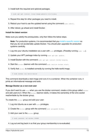 Install both the required and optional packages.
$ sudo apt-get install linux-image-generic-lts-trusty
3.
Repeat this step for other packages you need to install.
4.
Reboot your host to use the updated kernel using the command sudo reboot.
5.
After reboot, go ahead and install Docker.
6.
Install the latest version
Make sure you satisfy the prerequisites, only then follow the below steps.
Note: For production systems, it is recommended that you install a specific version so
that you do not accidentally update Docker. You should plan upgrades for production
systems carefully.
Log into your Ubuntu installation as a user with sudo privileges. (Possibly running sudo -su).
1.
Update your APT package index by running sudo apt-get update.
2.
Install Docker with the command sudo apt-get install docker-engine.
3.
Start the docker daemon with the command sudo service docker start.
4.
Verify that docker is installed correctly by running the hello-world image.
$ sudo docker run hello-world
5.
This command downloads a test image and runs it in a container. When the container runs, it
prints an informational message and exits.
Manage Docker as a non-root user
If you don’t want to use sudo when you use the docker command, create a Unix group called docker
and add users to it. When the docker daemon starts, it makes the ownership of the Unix socket
read/writable by the docker group.
To create the docker group and add your user:
Log into Ubuntu as a user with sudo privileges.
1.
Create the docker group with the command sudo groupadd docker.
2.
Add your user to the docker group.
$ sudo usermod -aG docker $USER
3.
Log out and log back in so that your group membership is re-evaluated.
4.
https://riptutorial.com/ 15
 