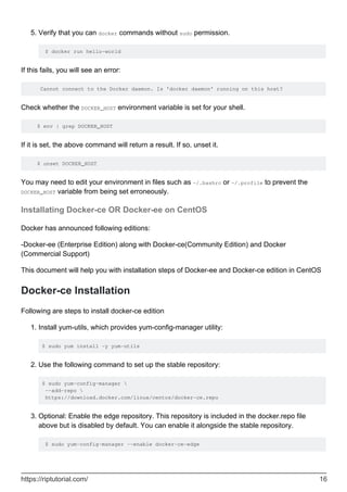 Verify that you can docker commands without sudo permission.
$ docker run hello-world
5.
If this fails, you will see an error:
Cannot connect to the Docker daemon. Is 'docker daemon' running on this host?
Check whether the DOCKER_HOST environment variable is set for your shell.
$ env | grep DOCKER_HOST
If it is set, the above command will return a result. If so, unset it.
$ unset DOCKER_HOST
You may need to edit your environment in files such as ~/.bashrc or ~/.profile to prevent the
DOCKER_HOST variable from being set erroneously.
Installating Docker-ce OR Docker-ee on CentOS
Docker has announced following editions:
-Docker-ee (Enterprise Edition) along with Docker-ce(Community Edition) and Docker
(Commercial Support)
This document will help you with installation steps of Docker-ee and Docker-ce edition in CentOS
Docker-ce Installation
Following are steps to install docker-ce edition
Install yum-utils, which provides yum-config-manager utility:
$ sudo yum install -y yum-utils
1.
Use the following command to set up the stable repository:
$ sudo yum-config-manager 
--add-repo 
https://download.docker.com/linux/centos/docker-ce.repo
2.
Optional: Enable the edge repository. This repository is included in the docker.repo file
above but is disabled by default. You can enable it alongside the stable repository.
$ sudo yum-config-manager --enable docker-ce-edge
3.
https://riptutorial.com/ 16
 