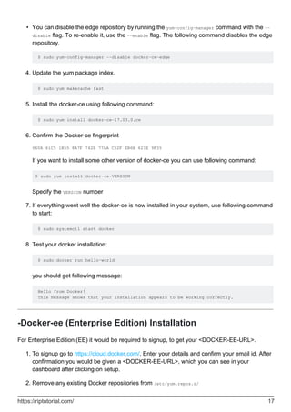 You can disable the edge repository by running the yum-config-manager command with the --
disable flag. To re-enable it, use the --enable flag. The following command disables the edge
repository.
$ sudo yum-config-manager --disable docker-ce-edge
•
Update the yum package index.
$ sudo yum makecache fast
4.
Install the docker-ce using following command:
$ sudo yum install docker-ce-17.03.0.ce
5.
Confirm the Docker-ce fingerprint
060A 61C5 1B55 8A7F 742B 77AA C52F EB6B 621E 9F35
If you want to install some other version of docker-ce you can use following command:
$ sudo yum install docker-ce-VERSION
Specify the VERSION number
6.
If everything went well the docker-ce is now installed in your system, use following command
to start:
$ sudo systemctl start docker
7.
Test your docker installation:
$ sudo docker run hello-world
you should get following message:
Hello from Docker!
This message shows that your installation appears to be working correctly.
8.
-Docker-ee (Enterprise Edition) Installation
For Enterprise Edition (EE) it would be required to signup, to get your <DOCKER-EE-URL>.
To signup go to https://cloud.docker.com/. Enter your details and confirm your email id. After
confirmation you would be given a <DOCKER-EE-URL>, which you can see in your
dashboard after clicking on setup.
1.
Remove any existing Docker repositories from /etc/yum.repos.d/
2.
https://riptutorial.com/ 17
 