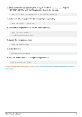 Store your Docker EE repository URL in a yum variable in /etc/yum/vars/. Replace
<DOCKER-EE-URL> with the URL you noted down in the first step.
$ sudo sh -c 'echo "<DOCKER-EE-URL>" > /etc/yum/vars/dockerurl'
3.
Install yum-utils, which provides the yum-config-manager utility:
$ sudo yum install -y yum-utils
4.
Use the following command to add the stable repository:
$ sudo yum-config-manager 
--add-repo 
<DOCKER-EE-URL>/docker-ee.repo
5.
Update the yum package index.
$ sudo yum makecache fast
6.
Install docker-ee
sudo yum install docker-ee
7.
You can start the docker-ee using following command:
$ sudo systemctl start docker
8.
Read Getting started with Docker online: https://riptutorial.com/docker/topic/658/getting-started-
with-docker
https://riptutorial.com/ 18
 
