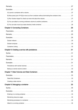 Remarks 27
Examples 27
A) Launch a container with a volume 27
B) Now press [cont +P+Q] to move out from container without terminating the container chec 27
C) Run 'docker inspect' to check out more info about the volume 27
D) You can attach a running containers volume to another containers 27
E) You can also mount you base directory inside container 28
Chapter 5: Connecting Containers 29
Parameters 29
Remarks 29
Examples 29
Docker network 29
Docker-compose 29
Container Linking 30
Chapter 6: Creating a service with persistence 31
Syntax 31
Parameters 31
Remarks 31
Examples 31
Persistence with named volumes 31
Backup a named volume content 32
Chapter 7: Data Volumes and Data Containers 33
Examples 33
Data-Only Containers 33
Creating a data volume 33
Chapter 8: Debugging a container 35
Syntax 35
Examples 35
Entering in a running container 35
Monitoring resource usage 35
Monitoring processes in a container 36
Attach to a running container 36
 