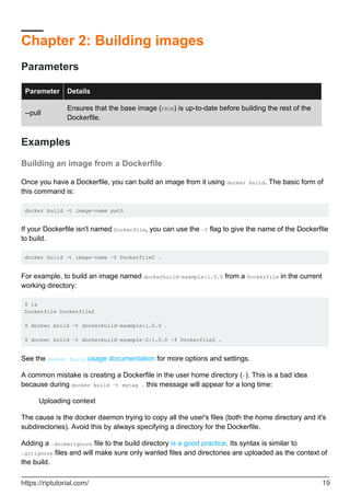 Chapter 2: Building images
Parameters
Parameter Details
--pull
Ensures that the base image (FROM) is up-to-date before building the rest of the
Dockerfile.
Examples
Building an image from a Dockerfile
Once you have a Dockerfile, you can build an image from it using docker build. The basic form of
this command is:
docker build -t image-name path
If your Dockerfile isn't named Dockerfile, you can use the -f flag to give the name of the Dockerfile
to build.
docker build -t image-name -f Dockerfile2 .
For example, to build an image named dockerbuild-example:1.0.0 from a Dockerfile in the current
working directory:
$ ls
Dockerfile Dockerfile2
$ docker build -t dockerbuild-example:1.0.0 .
$ docker build -t dockerbuild-example-2:1.0.0 -f Dockerfile2 .
See the docker build usage documentation for more options and settings.
A common mistake is creating a Dockerfile in the user home directory (~). This is a bad idea
because during docker build -t mytag . this message will appear for a long time:
Uploading context
The cause is the docker daemon trying to copy all the user's files (both the home directory and it's
subdirectories). Avoid this by always specifying a directory for the Dockerfile.
Adding a .dockerignore file to the build directory is a good practice. Its syntax is similar to
.gitignore files and will make sure only wanted files and directories are uploaded as the context of
the build.
https://riptutorial.com/ 19
 