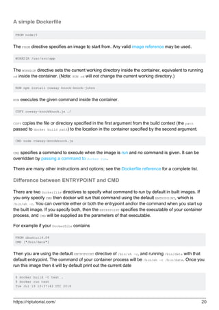 A simple Dockerfile
FROM node:5
The FROM directive specifies an image to start from. Any valid image reference may be used.
WORKDIR /usr/src/app
The WORKDIR directive sets the current working directory inside the container, equivalent to running
cd inside the container. (Note: RUN cd will not change the current working directory.)
RUN npm install cowsay knock-knock-jokes
RUN executes the given command inside the container.
COPY cowsay-knockknock.js ./
COPY copies the file or directory specified in the first argument from the build context (the path
passed to docker build path) to the location in the container specified by the second argument.
CMD node cowsay-knockknock.js
CMD specifies a command to execute when the image is run and no command is given. It can be
overridden by passing a command to docker run.
There are many other instructions and options; see the Dockerfile reference for a complete list.
Difference between ENTRYPOINT and CMD
There are two Dockerfile directives to specify what command to run by default in built images. If
you only specify CMD then docker will run that command using the default ENTRYPOINT, which is
/bin/sh -c. You can override either or both the entrypoint and/or the command when you start up
the built image. If you specify both, then the ENTRYPOINT specifies the executable of your container
process, and CMD will be supplied as the parameters of that executable.
For example if your Dockerfile contains
FROM ubuntu:16.04
CMD ["/bin/date"]
Then you are using the default ENTRYPOINT directive of /bin/sh -c, and running /bin/date with that
default entrypoint. The command of your container process will be /bin/sh -c /bin/date. Once you
run this image then it will by default print out the current date
$ docker build -t test .
$ docker run test
Tue Jul 19 10:37:43 UTC 2016
https://riptutorial.com/ 20
 