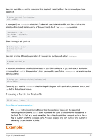 You can override CMD on the command line, in which case it will run the command you have
specified.
$ docker run test /bin/hostname
bf0274ec8820
If you specify an ENTRYPOINT directive, Docker will use that executable, and the CMD directive
specifies the default parameter(s) of the command. So if your Dockerfile contains:
FROM ubuntu:16.04
ENTRYPOINT ["/bin/echo"]
CMD ["Hello"]
Then running it will produce
$ docker build -t test .
$ docker run test
Hello
You can provide different parameters if you want to, but they will all run /bin/echo
$ docker run test Hi
Hi
If you want to override the entrypoint listed in your Dockerfile (i.e. if you wish to run a different
command than echo in this container), then you need to specify the --entrypoint parameter on the
command line:
$ docker run --entrypoint=/bin/hostname test
b2c70e74df18
Generally you use the ENTRYPOINT directive to point to your main application you want to run, and
CMD to the default parameters.
Exposing a Port in the Dockerfile
EXPOSE <port> [<port>...]
From Docker's documentation:
The EXPOSE instruction informs Docker that the container listens on the specified
network ports at runtime. EXPOSE does not make the ports of the container accessible to
the host. To do that, you must use either the -p flag to publish a range of ports or the -P
flag to publish all of the exposed ports. You can expose one port number and publish it
externally under another number.
Example:
https://riptutorial.com/ 21
 
