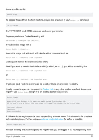 Inside your Dockerfile:
EXPOSE 8765
To access this port from the host machine, include this argument in your docker run command:
-p 8765:8765
ENTRYPOINT and CMD seen as verb and parameter
Suppose you have a Dockerfile ending with
ENTRYPOINT [ "nethogs"] CMD ["wlan0"]
if you build this image with a
docker built -t inspector .
launch the image built with such a Dockerfile with a command such as
docker run -it --net=host --rm inspector
,nethogs will monitor the interface named wlan0
Now if you want to monitor the interface eth0 (or wlan1, or ra1...), you will do something like
docker run -it --net=host --rm inspector eth0
or
docker run -it --net=host --rm inspector wlan1
Pushing and Pulling an Image to Docker Hub or another Registry
Locally created images can be pushed to Docker Hub or any other docker repo host, known as a
registry. Use docker login to sign in to an existing docker hub account.
docker login
Login with your Docker ID to push and pull images from Docker Hub.
If you don't have a Docker ID, head over to https://hub.docker.com to create one.
Username: cjsimon
Password:
Login Succeeded
A different docker registry can be used by specifying a server name. This also works for private or
self-hosted registries. Further, using an external credentials store for safety is possible.
docker login quay.io
You can then tag and push images to the registry that you are logged in to. Your repository must
https://riptutorial.com/ 22
 