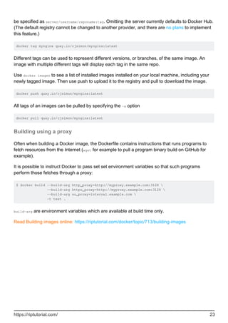 be specified as server/username/reponame:tag. Omitting the server currently defaults to Docker Hub.
(The default registry cannot be changed to another provider, and there are no plans to implement
this feature.)
docker tag mynginx quay.io/cjsimon/mynginx:latest
Different tags can be used to represent different versions, or branches, of the same image. An
image with multiple different tags will display each tag in the same repo.
Use docker images to see a list of installed images installed on your local machine, including your
newly tagged image. Then use push to upload it to the registry and pull to download the image.
docker push quay.io/cjsimon/mynginx:latest
All tags of an images can be pulled by specifying the -a option
docker pull quay.io/cjsimon/mynginx:latest
Building using a proxy
Often when building a Docker image, the Dockerfile contains instructions that runs programs to
fetch resources from the Internet (wget for example to pull a program binary build on GitHub for
example).
It is possible to instruct Docker to pass set set environment variables so that such programs
perform those fetches through a proxy:
$ docker build --build-arg http_proxy=http://myproxy.example.com:3128 
--build-arg https_proxy=http://myproxy.example.com:3128 
--build-arg no_proxy=internal.example.com 
-t test .
build-arg are environment variables which are available at build time only.
Read Building images online: https://riptutorial.com/docker/topic/713/building-images
https://riptutorial.com/ 23
 