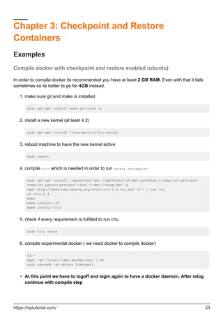 Chapter 3: Checkpoint and Restore
Containers
Examples
Compile docker with checkpoint and restore enabled (ubuntu)
In order to compile docker its recommended you have at least 2 GB RAM. Even with that it fails
sometimes so its better to go for 4GB instead.
make sure git and make is installed
sudo apt-get install make git-core -y
1.
install a new kernel (at least 4.2)
sudo apt-get install linux-generic-lts-xenial
2.
reboot machine to have the new kernel active
sudo reboot
3.
compile criu which is needed in order to run docker checkpoint
sudo apt-get install libprotobuf-dev libprotobuf-c0-dev protobuf-c-compiler protobuf-
compiler python-protobuf libnl-3-dev libcap-dev -y
wget http://download.openvz.org/criu/criu-2.4.tar.bz2 -O - | tar -xj
cd criu-2.4
make
make install-lib
make install-criu
4.
check if every requirement is fulfilled to run criu
sudo criu check
5.
compile experimental docker ( we need docker to compile docker)
cd ~
wget -qO- https://get.docker.com/ | sh
sudo usermod -aG docker $(whoami)
6.
At this point we have to logoff and login again to have a docker daemon. After relog
continue with compile step
•
https://riptutorial.com/ 24
 