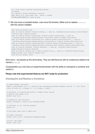 git clone https://github.com/boucher/docker
cd docker
git checkout docker-checkpoint-restore
make #that will take some time - drink a coffee
DOCKER_EXPERIMENTAL=1 make binary
We now have a compiled docker. Lets move the binaries. Make sure to replace <version>
with the version installed
sudo service docker stop
sudo cp $(which docker) $(which docker)_ ; sudo cp ./bundles/latest/binary-client/docker-
<version>-dev $(which docker)
sudo cp $(which docker-containerd) $(which docker-containerd)_ ; sudo cp
./bundles/latest/binary-daemon/docker-containerd $(which docker-containerd)
sudo cp $(which docker-containerd-ctr) $(which docker-containerd-ctr)_ ; sudo cp
./bundles/latest/binary-daemon/docker-containerd-ctr $(which docker-containerd-ctr)
sudo cp $(which docker-containerd-shim) $(which docker-containerd-shim)_ ; sudo cp
./bundles/latest/binary-daemon/docker-containerd-shim $(which docker-containerd-shim)
sudo cp $(which dockerd) $(which dockerd)_ ; sudo cp ./bundles/latest/binary-
daemon/dockerd $(which dockerd)
sudo cp $(which docker-runc) $(which docker-runc)_ ; sudo cp ./bundles/latest/binary-
daemon/docker-runc $(which docker-runc)
sudo service docker start
7.
Dont worry - we backed up the old binaries. They are still there but with an underscore added to its
names (docker_).
Congratulation you now have an experimental docker with the ability to checkpoint a container and
restore it.
Please note that experimental features are NOT ready for production
Checkpoint and Restore a Container
# create docker container
export cid=$(docker run -d --security-opt seccomp:unconfined busybox /bin/sh -c 'i=0; while
true; do echo $i; i=$(expr $i + 1); sleep 1; done')
# container is started and prints a number every second
# display the output with
docker logs $cid
# checkpoint the container
docker checkpoint create $cid checkpointname
# container is not running anymore
docker np
# lets pass some time to make sure
# resume container
docker start $cid --checkpoint=checkpointname
# print logs again
docker logs $cid
https://riptutorial.com/ 25
 