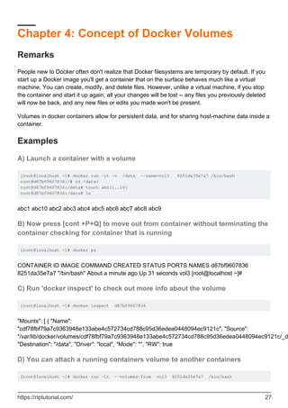Chapter 4: Concept of Docker Volumes
Remarks
People new to Docker often don't realize that Docker filesystems are temporary by default. If you
start up a Docker image you'll get a container that on the surface behaves much like a virtual
machine. You can create, modify, and delete files. However, unlike a virtual machine, if you stop
the container and start it up again, all your changes will be lost -- any files you previously deleted
will now be back, and any new files or edits you made won't be present.
Volumes in docker containers allow for persistent data, and for sharing host-machine data inside a
container.
Examples
A) Launch a container with a volume
[root@localhost ~]# docker run -it -v /data --name=vol3 8251da35e7a7 /bin/bash
root@d87bf9607836:/# cd /data/
root@d87bf9607836:/data# touch abc{1..10}
root@d87bf9607836:/data# ls
abc1 abc10 abc2 abc3 abc4 abc5 abc6 abc7 abc8 abc9
B) Now press [cont +P+Q] to move out from container without terminating the
container checking for container that is running
[root@localhost ~]# docker ps
CONTAINER ID IMAGE COMMAND CREATED STATUS PORTS NAMES d87bf9607836
8251da35e7a7 "/bin/bash" About a minute ago Up 31 seconds vol3 [root@localhost ~]#
C) Run 'docker inspect' to check out more info about the volume
[root@localhost ~]# docker inspect d87bf9607836
"Mounts": [ { "Name":
"cdf78fbf79a7c9363948e133abe4c572734cd788c95d36edea0448094ec9121c", "Source":
"/var/lib/docker/volumes/cdf78fbf79a7c9363948e133abe4c572734cd788c95d36edea0448094ec9121c/_d
"Destination": "/data", "Driver": "local", "Mode": "", "RW": true
D) You can attach a running containers volume to another containers
[root@localhost ~]# docker run -it --volumes-from vol3 8251da35e7a7 /bin/bash
https://riptutorial.com/ 27
 