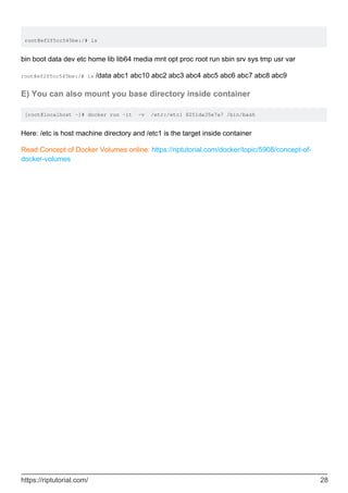 root@ef2f5cc545be:/# ls
bin boot data dev etc home lib lib64 media mnt opt proc root run sbin srv sys tmp usr var
root@ef2f5cc545be:/# ls /data abc1 abc10 abc2 abc3 abc4 abc5 abc6 abc7 abc8 abc9
E) You can also mount you base directory inside container
[root@localhost ~]# docker run -it -v /etc:/etc1 8251da35e7a7 /bin/bash
Here: /etc is host machine directory and /etc1 is the target inside container
Read Concept of Docker Volumes online: https://riptutorial.com/docker/topic/5908/concept-of-
docker-volumes
https://riptutorial.com/ 28
 
