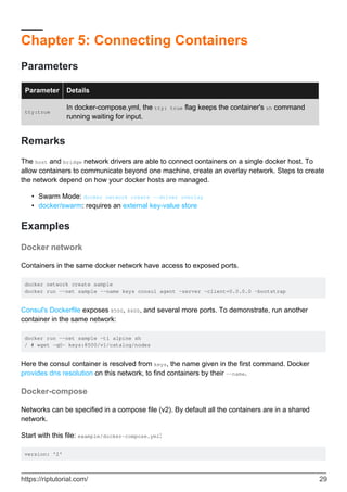 Chapter 5: Connecting Containers
Parameters
Parameter Details
tty:true
In docker-compose.yml, the tty: true flag keeps the container's sh command
running waiting for input.
Remarks
The host and bridge network drivers are able to connect containers on a single docker host. To
allow containers to communicate beyond one machine, create an overlay network. Steps to create
the network depend on how your docker hosts are managed.
Swarm Mode: docker network create --driver overlay
•
docker/swarm: requires an external key-value store
•
Examples
Docker network
Containers in the same docker network have access to exposed ports.
docker network create sample
docker run --net sample --name keys consul agent -server -client=0.0.0.0 -bootstrap
Consul's Dockerfile exposes 8500, 8600, and several more ports. To demonstrate, run another
container in the same network:
docker run --net sample -ti alpine sh
/ # wget -qO- keys:8500/v1/catalog/nodes
Here the consul container is resolved from keys, the name given in the first command. Docker
provides dns resolution on this network, to find containers by their --name.
Docker-compose
Networks can be specified in a compose file (v2). By default all the containers are in a shared
network.
Start with this file: example/docker-compose.yml:
version: '2'
https://riptutorial.com/ 29
 