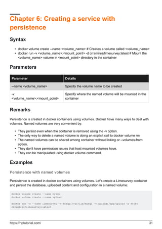 Chapter 6: Creating a service with
persistence
Syntax
docker volume create --name <volume_name> # Creates a volume called <volume_name>
•
docker run -v <volume_name>:<mount_point> -d crramirez/limesurvey:latest # Mount the
<volume_name> volume in <mount_point> directory in the container
•
Parameters
Parameter Details
--name <volume_name> Specify the volume name to be created
-v
<volume_name>:<mount_point>
Specify where the named volume will be mounted in the
container
Remarks
Persistence is created in docker containers using volumes. Docker have many ways to deal with
volumes. Named volumes are very convenient by:
They persist even when the container is removed using the -v option.
•
The only way to delete a named volume is doing an explicit call to docker volume rm
•
The named volumes can be shared among container without linking or --volumes-from
option.
•
They don't have permission issues that host mounted volumes have.
•
They can be manipulated using docker volume command.
•
Examples
Persistence with named volumes
Persistence is created in docker containers using volumes. Let's create a Limesurvey container
and persist the database, uploaded content and configuration in a named volume:
docker volume create --name mysql
docker volume create --name upload
docker run -d --name limesurvey -v mysql:/var/lib/mysql -v upload:/app/upload -p 80:80
crramirez/limesurvey:latest
https://riptutorial.com/ 31
 