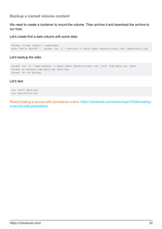 Backup a named volume content
We need to create a container to mount the volume. Then archive it and download the archive to
our host.
Let's create first a data volume with some data:
docker volume create --name=data
echo "Hello World" | docker run -i --rm=true -v data:/data ubuntu:trusty tee /data/hello.txt
Let's backup the data:
docker run -d --name backup -v data:/data ubuntu:trusty tar -czvf /tmp/data.tgz /data
docker cp backup:/tmp/data.tgz data.tgz
docker rm -fv backup
Let's test:
tar -xzvf data.tgz
cat data/hello.txt
Read Creating a service with persistence online: https://riptutorial.com/docker/topic/7429/creating-
a-service-with-persistence
https://riptutorial.com/ 32
 
