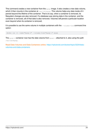 This command creates a new container from the mysql image. It also creates a new data volume,
which it then mounts in the container at /var/lib/mysql. This volume helps any data inside of it
persist beyond the lifetime of the container. That is to say, when a container is removed, its
filesystem changes are also removed. If a database was storing data in the container, and the
container is removed, all of that data is also removed. Volumes will persist a particular location
even beyond when its container is removed.
It is possible to use the same volume in multiple containers with the --volumes-from command line
option:
docker run -d --name="mysql-2" --volumes-from="mysql-1" mysql
The mysql-2 container now has the data volume from mysql-1 attached to it, also using the path
/var/lib/mysql.
Read Data Volumes and Data Containers online: https://riptutorial.com/docker/topic/3224/data-
volumes-and-data-containers
https://riptutorial.com/ 34
 