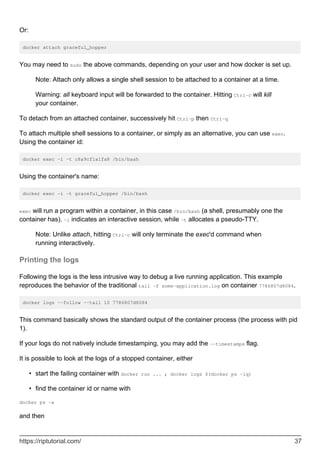 Or:
docker attach graceful_hopper
You may need to sudo the above commands, depending on your user and how docker is set up.
Note: Attach only allows a single shell session to be attached to a container at a time.
Warning: all keyboard input will be forwarded to the container. Hitting Ctrl-c will kill
your container.
To detach from an attached container, successively hit Ctrl-p then Ctrl-q
To attach multiple shell sessions to a container, or simply as an alternative, you can use exec.
Using the container id:
docker exec -i -t c8a9cf1a1fa8 /bin/bash
Using the container's name:
docker exec -i -t graceful_hopper /bin/bash
exec will run a program within a container, in this case /bin/bash (a shell, presumably one the
container has). -i indicates an interactive session, while -t allocates a pseudo-TTY.
Note: Unlike attach, hitting Ctrl-c will only terminate the exec'd command when
running interactively.
Printing the logs
Following the logs is the less intrusive way to debug a live running application. This example
reproduces the behavior of the traditional tail -f some-application.log on container 7786807d8084.
docker logs --follow --tail 10 7786807d8084
This command basically shows the standard output of the container process (the process with pid
1).
If your logs do not natively include timestamping, you may add the --timestamps flag.
It is possible to look at the logs of a stopped container, either
start the failing container with docker run ... ; docker logs $(docker ps -lq)
•
find the container id or name with
•
docker ps -a
and then
https://riptutorial.com/ 37
 