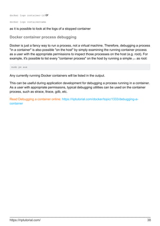 docker logs container-id or
docker logs containername
as it is possible to look at the logs of a stopped container
Docker container process debugging
Docker is just a fancy way to run a process, not a virtual machine. Therefore, debugging a process
"in a container" is also possible "on the host" by simply examining the running container process
as a user with the appropriate permissions to inspect those processes on the host (e.g. root). For
example, it's possible to list every "container process" on the host by running a simple ps as root:
sudo ps aux
Any currently running Docker containers will be listed in the output.
This can be useful during application development for debugging a process running in a container.
As a user with appropriate permissions, typical debugging utilities can be used on the container
process, such as strace, ltrace, gdb, etc.
Read Debugging a container online: https://riptutorial.com/docker/topic/1333/debugging-a-
container
https://riptutorial.com/ 38
 
