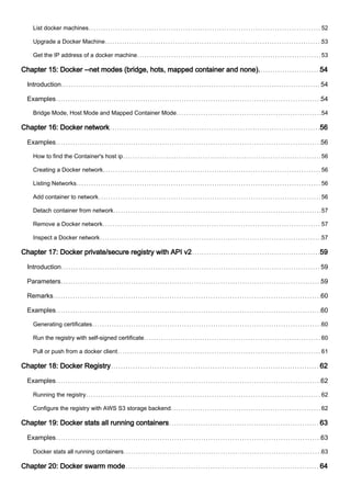 List docker machines 52
Upgrade a Docker Machine 53
Get the IP address of a docker machine 53
Chapter 15: Docker --net modes (bridge, hots, mapped container and none). 54
Introduction 54
Examples 54
Bridge Mode, Host Mode and Mapped Container Mode 54
Chapter 16: Docker network 56
Examples 56
How to find the Container's host ip 56
Creating a Docker network 56
Listing Networks 56
Add container to network 56
Detach container from network 57
Remove a Docker network 57
Inspect a Docker network 57
Chapter 17: Docker private/secure registry with API v2 59
Introduction 59
Parameters 59
Remarks 60
Examples 60
Generating certificates 60
Run the registry with self-signed certificate 60
Pull or push from a docker client 61
Chapter 18: Docker Registry 62
Examples 62
Running the registry 62
Configure the registry with AWS S3 storage backend 62
Chapter 19: Docker stats all running containers 63
Examples 63
Docker stats all running containers 63
Chapter 20: Docker swarm mode 64
 