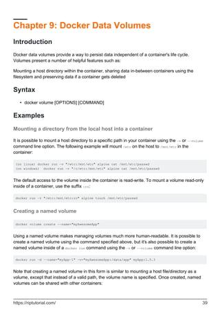 Chapter 9: Docker Data Volumes
Introduction
Docker data volumes provide a way to persist data independent of a container's life cycle.
Volumes present a number of helpful features such as:
Mounting a host directory within the container, sharing data in-between containers using the
filesystem and preserving data if a container gets deleted
Syntax
docker volume [OPTIONS] [COMMAND]
•
Examples
Mounting a directory from the local host into a container
It is possible to mount a host directory to a specific path in your container using the -v or --volume
command line option. The following example will mount /etc on the host to /mnt/etc in the
container:
(on linux) docker run -v "/etc:/mnt/etc" alpine cat /mnt/etc/passwd
(on windows) docker run -v "/c/etc:/mnt/etc" alpine cat /mnt/etc/passwd
The default access to the volume inside the container is read-write. To mount a volume read-only
inside of a container, use the suffix :ro:
docker run -v "/etc:/mnt/etc:ro" alpine touch /mnt/etc/passwd
Creating a named volume
docker volume create --name="myAwesomeApp"
Using a named volume makes managing volumes much more human-readable. It is possible to
create a named volume using the command specified above, but it's also possible to create a
named volume inside of a docker run command using the -v or --volume command line option:
docker run -d --name="myApp-1" -v="myAwesomeApp:/data/app" myApp:1.5.3
Note that creating a named volume in this form is similar to mounting a host file/directory as a
volume, except that instead of a valid path, the volume name is specified. Once created, named
volumes can be shared with other containers:
https://riptutorial.com/ 39
 