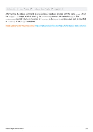 docker run -d --name="myApp-2" --volumes-from "myApp-1" myApp:1.5.3
After running the above command, a new container has been created with the name myApp-2 from
the myApp:1.5.3 image, which is sharing the myAwesomeApp named volume with myApp-1. The
myAwesomeApp named volume is mounted at /data/app in the myApp-2 container, just as it is mounted
at /data/app in the myApp-1 container.
Read Docker Data Volumes online: https://riptutorial.com/docker/topic/1318/docker-data-volumes
https://riptutorial.com/ 40
 