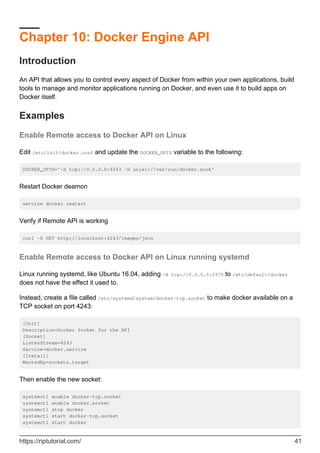 Chapter 10: Docker Engine API
Introduction
An API that allows you to control every aspect of Docker from within your own applications, build
tools to manage and monitor applications running on Docker, and even use it to build apps on
Docker itself.
Examples
Enable Remote access to Docker API on Linux
Edit /etc/init/docker.conf and update the DOCKER_OPTS variable to the following:
DOCKER_OPTS='-H tcp://0.0.0.0:4243 -H unix:///var/run/docker.sock'
Restart Docker deamon
service docker restart
Verify if Remote API is working
curl -X GET http://localhost:4243/images/json
Enable Remote access to Docker API on Linux running systemd
Linux running systemd, like Ubuntu 16.04, adding -H tcp://0.0.0.0:2375 to /etc/default/docker
does not have the effect it used to.
Instead, create a file called /etc/systemd/system/docker-tcp.socket to make docker available on a
TCP socket on port 4243:
[Unit]
Description=Docker Socket for the API
[Socket]
ListenStream=4243
Service=docker.service
[Install]
WantedBy=sockets.target
Then enable the new socket:
systemctl enable docker-tcp.socket
systemctl enable docker.socket
systemctl stop docker
systemctl start docker-tcp.socket
systemctl start docker
https://riptutorial.com/ 41
 