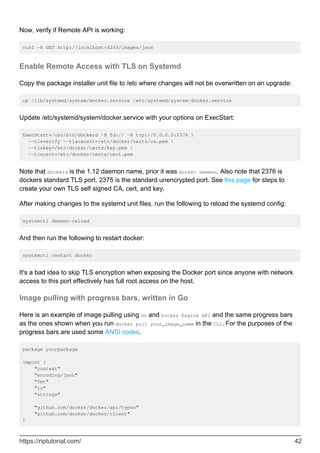 Now, verify if Remote API is working:
curl -X GET http://localhost:4243/images/json
Enable Remote Access with TLS on Systemd
Copy the package installer unit file to /etc where changes will not be overwritten on an upgrade:
cp /lib/systemd/system/docker.service /etc/systemd/system/docker.service
Update /etc/systemd/system/docker.service with your options on ExecStart:
ExecStart=/usr/bin/dockerd -H fd:// -H tcp://0.0.0.0:2376 
--tlsverify --tlscacert=/etc/docker/certs/ca.pem 
--tlskey=/etc/docker/certs/key.pem 
--tlscert=/etc/docker/certs/cert.pem
Note that dockerd is the 1.12 daemon name, prior it was docker daemon. Also note that 2376 is
dockers standard TLS port, 2375 is the standard unencrypted port. See this page for steps to
create your own TLS self signed CA, cert, and key.
After making changes to the systemd unit files, run the following to reload the systemd config:
systemctl daemon-reload
And then run the following to restart docker:
systemctl restart docker
It's a bad idea to skip TLS encryption when exposing the Docker port since anyone with network
access to this port effectively has full root access on the host.
Image pulling with progress bars, written in Go
Here is an example of image pulling using Go and Docker Engine API and the same progress bars
as the ones shown when you run docker pull your_image_name in the CLI. For the purposes of the
progress bars are used some ANSI codes.
package yourpackage
import (
"context"
"encoding/json"
"fmt"
"io"
"strings"
"github.com/docker/docker/api/types"
"github.com/docker/docker/client"
)
https://riptutorial.com/ 42
 