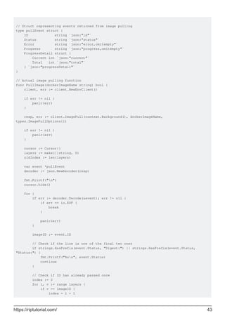 // Struct representing events returned from image pulling
type pullEvent struct {
ID string `json:"id"`
Status string `json:"status"`
Error string `json:"error,omitempty"`
Progress string `json:"progress,omitempty"`
ProgressDetail struct {
Current int `json:"current"`
Total int `json:"total"`
} `json:"progressDetail"`
}
// Actual image pulling function
func PullImage(dockerImageName string) bool {
client, err := client.NewEnvClient()
if err != nil {
panic(err)
}
resp, err := client.ImagePull(context.Background(), dockerImageName,
types.ImagePullOptions{})
if err != nil {
panic(err)
}
cursor := Cursor{}
layers := make([]string, 0)
oldIndex := len(layers)
var event *pullEvent
decoder := json.NewDecoder(resp)
fmt.Printf("n")
cursor.hide()
for {
if err := decoder.Decode(&event); err != nil {
if err == io.EOF {
break
}
panic(err)
}
imageID := event.ID
// Check if the line is one of the final two ones
if strings.HasPrefix(event.Status, "Digest:") || strings.HasPrefix(event.Status,
"Status:") {
fmt.Printf("%sn", event.Status)
continue
}
// Check if ID has already passed once
index := 0
for i, v := range layers {
if v == imageID {
index = i + 1
https://riptutorial.com/ 43
 
