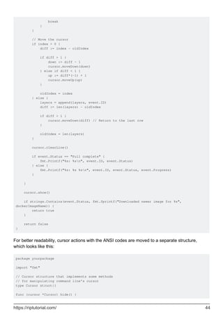 break
}
}
// Move the cursor
if index > 0 {
diff := index - oldIndex
if diff > 1 {
down := diff - 1
cursor.moveDown(down)
} else if diff < 1 {
up := diff*(-1) + 1
cursor.moveUp(up)
}
oldIndex = index
} else {
layers = append(layers, event.ID)
diff := len(layers) - oldIndex
if diff > 1 {
cursor.moveDown(diff) // Return to the last row
}
oldIndex = len(layers)
}
cursor.clearLine()
if event.Status == "Pull complete" {
fmt.Printf("%s: %sn", event.ID, event.Status)
} else {
fmt.Printf("%s: %s %sn", event.ID, event.Status, event.Progress)
}
}
cursor.show()
if strings.Contains(event.Status, fmt.Sprintf("Downloaded newer image for %s",
dockerImageName)) {
return true
}
return false
}
For better readability, cursor actions with the ANSI codes are moved to a separate structure,
which looks like this:
package yourpackage
import "fmt"
// Cursor structure that implements some methods
// for manipulating command line's cursor
type Cursor struct{}
func (cursor *Cursor) hide() {
https://riptutorial.com/ 44
 