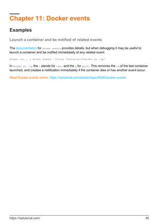 Chapter 11: Docker events
Examples
Launch a container and be notified of related events
The documentation for docker events provides details, but when debugging it may be useful to
launch a container and be notified immediately of any related event:
docker run... & docker events --filter 'container=$(docker ps -lq)'
In docker ps -lq, the l stands for last, and the q for quiet. This removes the id of the last container
launched, and creates a notification immediately if the container dies or has another event occur.
Read Docker events online: https://riptutorial.com/docker/topic/6200/docker-events
https://riptutorial.com/ 46
 