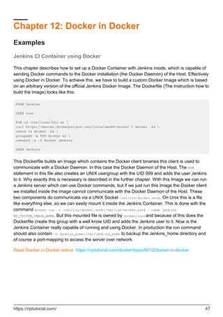 Chapter 12: Docker in Docker
Examples
Jenkins CI Container using Docker
This chapter describes how to set up a Docker Container with Jenkins inside, which is capable of
sending Docker commands to the Docker installation (the Docker Daemon) of the Host. Effectively
using Docker in Docker. To achieve this, we have to build a custom Docker Image which is based
on an arbitrary version of the official Jenkins Docker Image. The Dockerfile (The Instruction how to
build the Image) looks like this:
FROM jenkins
USER root
RUN cd /usr/local/bin && 
curl https://master.dockerproject.org/linux/amd64/docker > docker && 
chmod +x docker && 
groupadd -g 999 docker && 
usermod -a -G docker jenkins
USER Jenkins
This Dockerfile builds an Image which contains the Docker client binaries this client is used to
communicate with a Docker Daemon. In this case the Docker Daemon of the Host. The RUN
statement in this file also creates an UNIX usergroup with the UID 999 and adds the user Jenkins
to it. Why exactly this is necessary is described in the further chapter. With this Image we can run
a Jenkins server which can use Docker commands, but if we just run this Image the Docker client
we installed inside the image cannot communicate with the Docker Daemon of the Host. These
two components do communicate via a UNIX Socket /var/run/docker.sock. On Unix this is a file
like everything else, so we can easily mount it inside the Jenkins Container. This is done with the
command docker run -v /var/run/docker.sock:/var/run/docker.sock --name jenkins
MY_CUSTOM_IMAGE_NAME. But this mounted file is owned by docker:rootand because of this does the
Dockerfile create this group with a well know UID and adds the Jenkins user to it. Now is the
Jenkins Container really capable of running and using Docker. In production the run command
should also contain -v jenkins_home:/var/jenkins_home to backup the Jenkins_home directory and
of course a port-mapping to access the server over network.
Read Docker in Docker online: https://riptutorial.com/docker/topic/8012/docker-in-docker
https://riptutorial.com/ 47
 