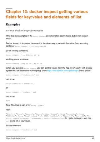 Chapter 13: docker inspect getting various
fields for key:value and elements of list
Examples
various docker inspect examples
I find that the examples in the docker inspect documentation seem magic, but do not explain
much.
Docker inspect is important because it is the clean way to extract information from a running
container docker inspect -f ... container_id
(or all running container)
docker inspect -f ... $(docker ps -q)
avoiding some unreliable
docker command | grep or awk | tr or cut
When you launch a docker inspect you can get the values from the "top-level" easily, with a basic
syntax like, for a container running htop (from https://hub.docker.com/r/jess/htop/) with a pid ae1
docker inspect -f '{{.Created}}' ae1
can show
2016-07-14T17:44:14.159094456Z
or
docker inspect -f '{{.Path}}' ae1
can show
htop
Now if I extract a part of my docker inspect
I see
"State": { "Status": "running", "Running": true, "Paused": false, "Restarting": false,
"OOMKilled": false, "Dead": false, "Pid": 4525, "ExitCode": 0, "Error": "", "StartedAt": "2016-
07-14T17:44:14.406286293Z", "FinishedAt": "0001-01-01T00:00:00Z" So I get a dictionary, as it has {
...} and a lot of key:values
So the command
docker inspect -f '{{.State}}' ae1
https://riptutorial.com/ 48
 