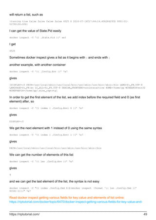 will return a list, such as
{running true false false false false 4525 0 2016-07-14T17:44:14.406286293Z 0001-01-
01T00:00:00Z}
I can get the value of State.Pid easily
docker inspect -f '{{ .State.Pid }}' ae1
I get
4525
Sometimes docker inspect gives a list as it begins with [ and ends with ]
another example, with another container
docker inspect -f ‘{{ .Config.Env }}’ 7a7
gives
[DISPLAY=:0 PATH=/usr/local/sbin:/usr/local/bin:/usr/sbin:/usr/bin:/sbin:/bin LANG=fr_FR.UTF-8
LANGUAGE=fr_FR:en LC_ALL=fr_FR.UTF-8 DEBIAN_FRONTEND=noninteractive HOME=/home/gg WINEARCH=win32
WINEPREFIX=/home/gg/.wine_captvty]
In order to get the first element of the list, we add index before the required field and 0 (as first
element) after, so
docker inspect -f ‘{{ index ( .Config.Env) 0 }}’ 7a7
gives
DISPLAY=:0
We get the next element with 1 instead of 0 using the same syntax
docker inspect -f ‘{{ index ( .Config.Env) 1 }}’ 7a7
gives
PATH=/usr/local/sbin:/usr/local/bin:/usr/sbin:/usr/bin:/sbin:/bin
We can get the number of elements of this list
docker inspect -f ‘{{ len .Config.Env }}’ 7a7
gives
9
and we can get the last element of the list, the syntax is not easy
docker inspect -f “{{ index .Config.Cmd $[$(docker inspect –format ‘{{ len .Config.Cmd }}’
$CID)-1]}}” 7a7
Read docker inspect getting various fields for key:value and elements of list online:
https://riptutorial.com/docker/topic/6470/docker-inspect-getting-various-fields-for-key-value-and-
https://riptutorial.com/ 49
 