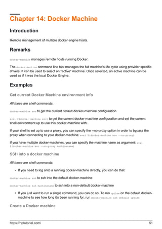 Chapter 14: Docker Machine
Introduction
Remote management of multiple docker engine hosts.
Remarks
docker-machine manages remote hosts running Docker.
The docker-machine command line tool manages the full machine's life cycle using provider specific
drivers. It can be used to select an "active" machine. Once selected, an active machine can be
used as if it was the local Docker Engine.
Examples
Get current Docker Machine environment info
All these are shell commands.
docker-machine env to get the current default docker-machine configuration
eval $(docker-machine env) to get the current docker-machine configuration and set the current
shell environment up to use this docker-machine with .
If your shell is set up to use a proxy, you can specify the --no-proxy option in order to bypass the
proxy when connecting to your docker-machine: eval $(docker-machine env --no-proxy)
If you have multiple docker-machines, you can specify the machine name as argument: eval
$(docker-machine env --no-proxy machinename)
SSH into a docker machine
All these are shell commands
If you need to log onto a running docker-machine directly, you can do that:
•
docker-machine ssh to ssh into the default docker-machine
docker-machine ssh machinename to ssh into a non-default docker-machine
If you just want to run a single command, you can do so. To run uptime on the default docker-
machine to see how long it's been running for, run docker-machine ssh default uptime
•
Create a Docker machine
https://riptutorial.com/ 51
 