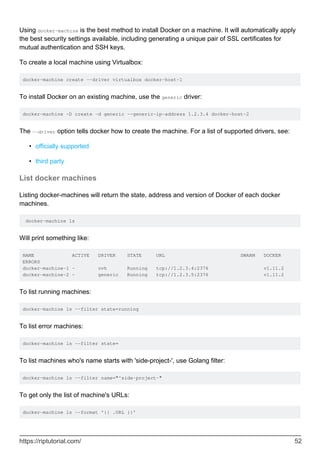 Using docker-machine is the best method to install Docker on a machine. It will automatically apply
the best security settings available, including generating a unique pair of SSL certificates for
mutual authentication and SSH keys.
To create a local machine using Virtualbox:
docker-machine create --driver virtualbox docker-host-1
To install Docker on an existing machine, use the generic driver:
docker-machine -D create -d generic --generic-ip-address 1.2.3.4 docker-host-2
The --driver option tells docker how to create the machine. For a list of supported drivers, see:
officially supported
•
third party
•
List docker machines
Listing docker-machines will return the state, address and version of Docker of each docker
machines.
docker-machine ls
Will print something like:
NAME ACTIVE DRIVER STATE URL SWARM DOCKER
ERRORS
docker-machine-1 - ovh Running tcp://1.2.3.4:2376 v1.11.2
docker-machine-2 - generic Running tcp://1.2.3.5:2376 v1.11.2
To list running machines:
docker-machine ls --filter state=running
To list error machines:
docker-machine ls --filter state=
To list machines who's name starts with 'side-project-', use Golang filter:
docker-machine ls --filter name="^side-project-"
To get only the list of machine's URLs:
docker-machine ls --format '{{ .URL }}'
https://riptutorial.com/ 52
 