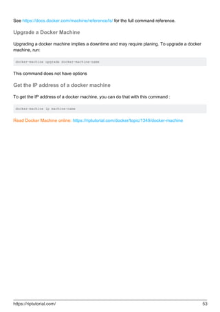 See https://docs.docker.com/machine/reference/ls/ for the full command reference.
Upgrade a Docker Machine
Upgrading a docker machine implies a downtime and may require planing. To upgrade a docker
machine, run:
docker-machine upgrade docker-machine-name
This command does not have options
Get the IP address of a docker machine
To get the IP address of a docker machine, you can do that with this command :
docker-machine ip machine-name
Read Docker Machine online: https://riptutorial.com/docker/topic/1349/docker-machine
https://riptutorial.com/ 53
 