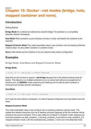 Chapter 15: Docker --net modes (bridge, hots,
mapped container and none).
Introduction
Getting Started
Bridge Mode It's a default and attached to docker0 bridge. Put container on a completely
separate network namespace.
Host Mode When container is just a process running in a host, we'll attach the container to the
host NIC.
Mapped Container Mode This mode essentially maps a new container into an existing containers
network stack. It's also called 'container in container mode'.
None It tells docker put the container in its own network stack without configuration
Examples
Bridge Mode, Host Mode and Mapped Container Mode
Bridge Mode
$ docker run –d –-name my_app -p 10000:80 image_name
Note that we did not have to specify --net=bridge because this is the default working mode for
docker. This allows to run multiple containers to run on same host without any assignment of
dynamic port. So BRIDGE mode avoids the port clashing and it's safe as each container is
running its own private network namespace.
Host Mode
$ docker run –d –-name my_app –net=host image_name
As it uses the host network namespace, no need of special configuraion but may leads to security
issue.
Mapped Container Mode
This mode essentially maps a new container into an existing containers network stack. This
implies that network resources such as IP address and port mappings of the first container will be
shared by the second container. This is also called as 'container in container' mode. Suppose you
have two contaienrs as web_container_1 and web_container_2 and we'll run web_container_2 in
mapped container mode. Let's first download web_container_1 and runs it into detached mode
https://riptutorial.com/ 54
 