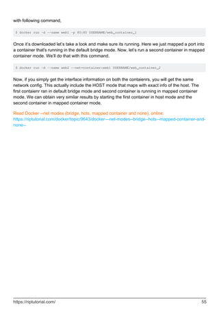 with following command,
$ docker run -d --name web1 -p 80:80 USERNAME/web_container_1
Once it’s downloaded let’s take a look and make sure its running. Here we just mapped a port into
a container that's running in the default bridge mode. Now, let’s run a second container in mapped
container mode. We’ll do that with this command.
$ docker run -d --name web2 --net=container:web1 USERNAME/web_container_2
Now, if you simply get the interface information on both the contaienrs, you will get the same
network config. This actually include the HOST mode that maps with exact info of the host. The
first contaienr ran in default bridge mode and second container is running in mapped container
mode. We can obtain very similar results by starting the first container in host mode and the
second container in mapped container mode.
Read Docker --net modes (bridge, hots, mapped container and none). online:
https://riptutorial.com/docker/topic/9643/docker---net-modes--bridge--hots--mapped-container-and-
none--
https://riptutorial.com/ 55
 
