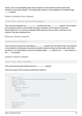 server, and is not exportable) allows each container on the network to resolve each other
container on the same network. This simple DNS resolver is not available on the default bridge
bridge network.
Detach container from network
docker network disconnect app-backend myAwesomeApp-1
This command detaches the myAwesomeApp-1 container from the app-backend network. The container
will no longer be able to communicate with other containers on the network it has been
disconnected from, nor use the embedded DNS resolver to look up other containers on the
network it has been detached from.
Remove a Docker network
docker network rm app-backend
This command removes the user-defined app-backend network from the Docker host. All containers
on the network not otherwise connected via another network will lose communication with other
containers. It is not possible to remove the default bridge bridge network, the host host network, or
the null null network.
Inspect a Docker network
docker network inspect app-backend
This command will output details about the app-backend network.
The of the output of this command should look similar to:
[
{
"Name": "foo",
"Id": "a0349d78c8fd7c16f5940bdbaf1adec8d8399b8309b2e8a969bd4e3226a6fc58",
"Scope": "local",
"Driver": "bridge",
"EnableIPv6": false,
"IPAM": {
"Driver": "default",
"Options": {},
"Config": [
{
"Subnet": "172.18.0.0/16",
"Gateway": "172.18.0.1/16"
}
]
},
"Internal": false,
"Containers": {},
"Options": {},
"Labels": {}
https://riptutorial.com/ 57
 