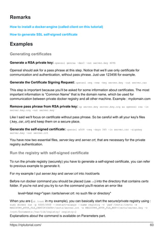 Remarks
How to install a docker-engine (called client on this tutorial)
How to generate SSL self-signed certificate
Examples
Generating certificates
Generate a RSA private key: openssl genrsa -des3 -out server.key 4096
Openssl should ask for a pass phrase at this step. Notice that we’ll use only certificate for
communication and authentication, without pass phrase. Just use 123456 for example.
Generate the Certificate Signing Request: openssl req -new -key server.key -out server.csr
This step is important because you’ll be asked for some information about certificates. The most
important information is “Common Name” that is the domain name, which be used for
communication between private docker registry and all other machine. Example : mydomain.com
Remove pass phrase from RSA private key: cp server.key server.key.org && openssl rsa -in
server.key.org -out server.key
Like I said we’ll focus on certificate without pass phrase. So be careful with all your key's files
(.key,.csr,.crt) and keep them on a secure place.
Generate the self-signed certificate: openssl x509 -req -days 365 -in server.csr -signkey
server.key -out server.crt
You have now two essential files, server.key and server.crt, that are necessary for the private
registry authentication.
Run the registry with self-signed certificate
To run the private registry (securely) you have to generate a self-signed certificate, you can refer
to previous example to generate it.
For my example I put server.key and server.crt into /root/certs
Before run docker command you should be placed (use cd) into the directory that contains certs
folder. If you're not and you try to run the command you'll receive an error like
level=fatal msg="open /certs/server.crt: no such file or directory"
When you are (cd /root in my example), you can basically start the secure/private registry using :
sudo docker run -p 5000:5000 --restart=always --name registry -v `pwd`/certs:/certs -e
REGISTRY_HTTP_TLS_CERTIFICATE=/certs/server.crt -e REGISTRY_HTTP_TLS_KEY=/certs/server.key -v
/root/Documents:/var/lib/registry/ registry:2
Explanations about the command is available on Parameters part.
https://riptutorial.com/ 60
 