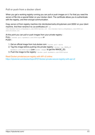 Pull or push from a docker client
When you get a working registry running you can pull or push images on it. For that you need the
server.crt file into a special folder on your docker client. The certificate allows you to authenticate
with the registry, and then encrypt communication.
Copy server.crt from registry machine into /etc/docker/certs.d/mydomain.com:5000/ on your client
machine. And then rename it to ca-certificates.crt : mv
/etc/docker/certs.d/mydomain.com:5000/server.crt /etc/docker/certs.d/mydomain.com:5000/ca-
certificates.crt
At this point you can pull or push images from your private registry :
PULL : docker pull mydomain.com:5000/nginx or
PUSH :
Get an official image from hub.docker.com : docker pull nginx
1.
Tag this image before pushing into private registry : docker tag IMAGE_ID
mydomain.com:5000/nginx (use docker images to get the IMAGE_ID)
2.
Push the image to the registry : docker push mydomain.com:5000/nginx
3.
Read Docker private/secure registry with API v2 online:
https://riptutorial.com/docker/topic/8707/docker-private-secure-registry-with-api-v2
https://riptutorial.com/ 61
 