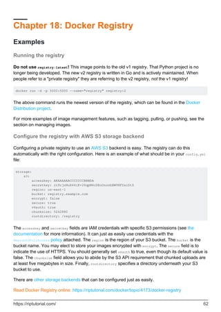 Chapter 18: Docker Registry
Examples
Running the registry
Do not use registry:latest! This image points to the old v1 registry. That Python project is no
longer being developed. The new v2 registry is written in Go and is actively maintained. When
people refer to a "private registry" they are referring to the v2 registry, not the v1 registry!
docker run -d -p 5000:5000 --name="registry" registry:2
The above command runs the newest version of the registry, which can be found in the Docker
Distribution project.
For more examples of image management features, such as tagging, pulling, or pushing, see the
section on managing images.
Configure the registry with AWS S3 storage backend
Configuring a private registry to use an AWS S3 backend is easy. The registry can do this
automatically with the right configuration. Here is an example of what should be in your config.yml
file:
storage:
s3:
accesskey: AKAAAAAACCCCCCCBBBDA
secretkey: rn9rjnNuX44iK+26qpM4cDEoOnonbBW98FYaiDtS
region: us-east-1
bucket: registry.example.com
encrypt: false
secure: true
v4auth: true
chunksize: 5242880
rootdirectory: /registry
The accesskey and secretkey fields are IAM credentials with specific S3 permissions (see the
documentation for more information). It can just as easily use credentials with the
AmazonS3FullAccess policy attached. The region is the region of your S3 bucket. The bucket is the
bucket name. You may elect to store your images encrypted with encrypt. The secure field is to
indicate the use of HTTPS. You should generally set v4auth to true, even though its default value is
false. The chunksize field allows you to abide by the S3 API requirement that chunked uploads are
at least five megabytes in size. Finally, rootdirectory specifies a directory underneath your S3
bucket to use.
There are other storage backends that can be configured just as easily.
Read Docker Registry online: https://riptutorial.com/docker/topic/4173/docker-registry
https://riptutorial.com/ 62
 