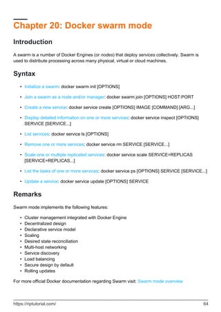 Chapter 20: Docker swarm mode
Introduction
A swarm is a number of Docker Engines (or nodes) that deploy services collectively. Swarm is
used to distribute processing across many physical, virtual or cloud machines.
Syntax
Initialize a swarm: docker swarm init [OPTIONS]
•
Join a swarm as a node and/or manager: docker swarm join [OPTIONS] HOST:PORT
•
Create a new service: docker service create [OPTIONS] IMAGE [COMMAND] [ARG...]
•
Display detailed information on one or more services: docker service inspect [OPTIONS]
SERVICE [SERVICE...]
•
List services: docker service ls [OPTIONS]
•
Remove one or more services: docker service rm SERVICE [SERVICE...]
•
Scale one or multiple replicated services: docker service scale SERVICE=REPLICAS
[SERVICE=REPLICAS...]
•
List the tasks of one or more services: docker service ps [OPTIONS] SERVICE [SERVICE...]
•
Update a service: docker service update [OPTIONS] SERVICE
•
Remarks
Swarm mode implements the following features:
Cluster management integrated with Docker Engine
•
Decentralized design
•
Declarative service model
•
Scaling
•
Desired state reconciliation
•
Multi-host networking
•
Service discovery
•
Load balancing
•
Secure design by default
•
Rolling updates
•
For more official Docker documentation regarding Swarm visit: Swarm mode overview
https://riptutorial.com/ 64
 