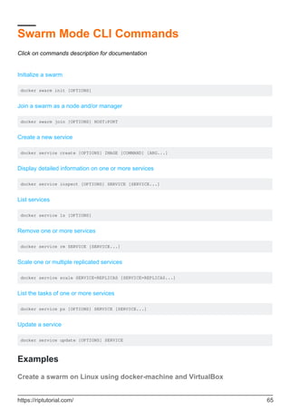 Swarm Mode CLI Commands
Click on commands description for documentation
Initialize a swarm
docker swarm init [OPTIONS]
Join a swarm as a node and/or manager
docker swarm join [OPTIONS] HOST:PORT
Create a new service
docker service create [OPTIONS] IMAGE [COMMAND] [ARG...]
Display detailed information on one or more services
docker service inspect [OPTIONS] SERVICE [SERVICE...]
List services
docker service ls [OPTIONS]
Remove one or more services
docker service rm SERVICE [SERVICE...]
Scale one or multiple replicated services
docker service scale SERVICE=REPLICAS [SERVICE=REPLICAS...]
List the tasks of one or more services
docker service ps [OPTIONS] SERVICE [SERVICE...]
Update a service
docker service update [OPTIONS] SERVICE
Examples
Create a swarm on Linux using docker-machine and VirtualBox
https://riptutorial.com/ 65
 