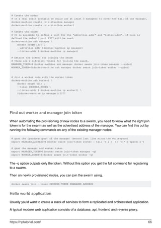 # Create the nodes
# In a real world scenario we would use at least 3 managers to cover the fail of one manager.
docker-machine create -d virtualbox manager
docker-machine create -d virtualbox worker1
# Create the swarm
# It is possible to define a port for the *advertise-addr* and *listen-addr*, if none is
defined the default port 2377 will be used.
docker-machine ssh manager 
docker swarm init 
--advertise-addr $(docker-machine ip manager)
--listen-addr $(docker-machine ip manager)
# Extract the Tokens for joining the Swarm
# There are 2 different Tokens for joining the swarm.
MANAGER_TOKEN=$(docker-machine ssh manager docker swarm join-token manager --quiet)
WORKER_TOKEN=$(docker-machine ssh manager docker swarm join-token worker --quiet)
# Join a worker node with the worker token
docker-machine ssh worker1 
docker swarm join 
--token $WORKER_TOKEN 
--listen-addr $(docker-machine ip worker1) 
$(docker-machine ip manager):2377
Find out worker and manager join token
When automating the provisioning of new nodes to a swarm, you need to know what the right join
token is for the swarm as well as the advertised address of the manager. You can find this out by
running the following commands on any of the existing manager nodes:
# grab the ipaddress:port of the manager (second last line minus the whitespace)
export MANAGER_ADDRESS=$(docker swarm join-token worker | tail -n 2 | tr -d '[[:space:]]')
# grab the manager and worker token
export MANAGER_TOKEN=$(docker swarm join-token manager -q)
export WORKER_TOKEN=$(docker swarm join-token worker -q)
The -q option outputs only the token. Without this option you get the full command for registering
to a swarm.
Then on newly provisioned nodes, you can join the swarm using.
docker swarm join --token $WORKER_TOKEN $MANAGER_ADDRESS
Hello world application
Usually you'd want to create a stack of services to form a replicated and orchestrated application.
A typical modern web application consists of a database, api, frontend and reverse proxy.
https://riptutorial.com/ 66
 