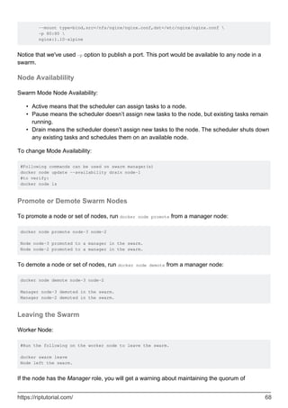 --mount type=bind,src=/nfs/nginx/nginx.conf,dst=/etc/nginx/nginx.conf 
-p 80:80 
nginx:1.10-alpine
Notice that we've used -p option to publish a port. This port would be available to any node in a
swarm.
Node Availablility
Swarm Mode Node Availability:
Active means that the scheduler can assign tasks to a node.
•
Pause means the scheduler doesn’t assign new tasks to the node, but existing tasks remain
running.
•
Drain means the scheduler doesn’t assign new tasks to the node. The scheduler shuts down
any existing tasks and schedules them on an available node.
•
To change Mode Availability:
#Following commands can be used on swarm manager(s)
docker node update --availability drain node-1
#to verify:
docker node ls
Promote or Demote Swarm Nodes
To promote a node or set of nodes, run docker node promote from a manager node:
docker node promote node-3 node-2
Node node-3 promoted to a manager in the swarm.
Node node-2 promoted to a manager in the swarm.
To demote a node or set of nodes, run docker node demote from a manager node:
docker node demote node-3 node-2
Manager node-3 demoted in the swarm.
Manager node-2 demoted in the swarm.
Leaving the Swarm
Worker Node:
#Run the following on the worker node to leave the swarm.
docker swarm leave
Node left the swarm.
If the node has the Manager role, you will get a warning about maintaining the quorum of
https://riptutorial.com/ 68
 