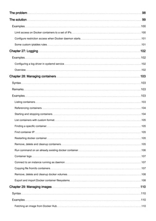 The problem 98
The solution 99
Examples 100
Limit access on Docker containers to a set of IPs 100
Configure restriction access when Docker daemon starts 101
Some custom iptables rules 101
Chapter 27: Logging 102
Examples 102
Configuring a log driver in systemd service 102
Overview 102
Chapter 28: Managing containers 103
Syntax 103
Remarks 103
Examples 103
Listing containers 103
Referencing containers 104
Starting and stopping containers 104
List containers with custom format 105
Finding a specific container 105
Find container IP 105
Restarting docker container 105
Remove, delete and cleanup containers 105
Run command on an already existing docker container 106
Container logs 107
Connect to an instance running as daemon 107
Copying file from/to containers 107
Remove, delete and cleanup docker volumes 108
Export and import Docker container filesystems 108
Chapter 29: Managing images 110
Syntax 110
Examples 110
Fetching an image from Docker Hub 110
 