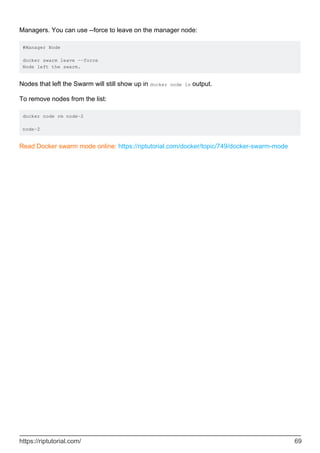 Managers. You can use --force to leave on the manager node:
#Manager Node
docker swarm leave --force
Node left the swarm.
Nodes that left the Swarm will still show up in docker node ls output.
To remove nodes from the list:
docker node rm node-2
node-2
Read Docker swarm mode online: https://riptutorial.com/docker/topic/749/docker-swarm-mode
https://riptutorial.com/ 69
 