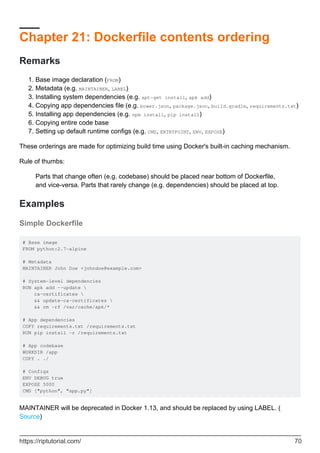 Chapter 21: Dockerfile contents ordering
Remarks
Base image declaration (FROM)
1.
Metadata (e.g. MAINTAINER, LABEL)
2.
Installing system dependencies (e.g. apt-get install, apk add)
3.
Copying app dependencies file (e.g. bower.json, package.json, build.gradle, requirements.txt)
4.
Installing app dependencies (e.g. npm install, pip install)
5.
Copying entire code base
6.
Setting up default runtime configs (e.g. CMD, ENTRYPOINT, ENV, EXPOSE)
7.
These orderings are made for optimizing build time using Docker's built-in caching mechanism.
Rule of thumbs:
Parts that change often (e.g. codebase) should be placed near bottom of Dockerfile,
and vice-versa. Parts that rarely change (e.g. dependencies) should be placed at top.
Examples
Simple Dockerfile
# Base image
FROM python:2.7-alpine
# Metadata
MAINTAINER John Doe <johndoe@example.com>
# System-level dependencies
RUN apk add --update 
ca-certificates 
&& update-ca-certificates 
&& rm -rf /var/cache/apk/*
# App dependencies
COPY requirements.txt /requirements.txt
RUN pip install -r /requirements.txt
# App codebase
WORKDIR /app
COPY . ./
# Configs
ENV DEBUG true
EXPOSE 5000
CMD ["python", "app.py"]
MAINTAINER will be deprecated in Docker 1.13, and should be replaced by using LABEL. (
Source)
https://riptutorial.com/ 70
 